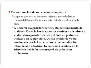 De los derechos de toda persona imputada: 
A que se presuma su inocencia mientras no se declare su 
responsabilidad mediante sentencia emitida por el juez de la 
causa; 
A declarar o a guardar silencio. Desde el momento de 
su detención se le harán saber los motivos de la misma y 
su derecho a guardar silencio, el cual no podrá ser 
utilizado en su perjuicio. Queda prohibida y será 
sancionada por la ley penal, toda incomunicación, 
intimidación o tortura. La confesión rendida sin la 
asistencia del defensor carecerá de todo valor 
probatorio; 
 