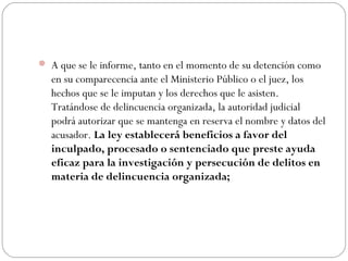 A que se le informe, tanto en el momento de su detención como 
en su comparecencia ante el Ministerio Público o el juez, los 
hechos que se le imputan y los derechos que le asisten. 
Tratándose de delincuencia organizada, la autoridad judicial 
podrá autorizar que se mantenga en reserva el nombre y datos del 
acusador. La ley establecerá beneficios a favor del 
inculpado, procesado o sentenciado que preste ayuda 
eficaz para la investigación y persecución de delitos en 
materia de delincuencia organizada; 
 
