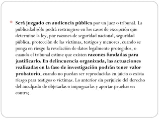  Será juzgado en audiencia pública por un juez o tribunal. La 
publicidad sólo podrá restringirse en los casos de excepción que 
determine la ley, por razones de seguridad nacional, seguridad 
pública, protección de las víctimas, testigos y menores, cuando se 
ponga en riesgo la revelación de datos legalmente protegidos, o 
cuando el tribunal estime que existen razones fundadas para 
justificarlo. En delincuencia organizada, las actuaciones 
realizadas en la fase de investigación podrán tener valor 
probatorio, cuando no puedan ser reproducidas en juicio o exista 
riesgo para testigos o víctimas. Lo anterior sin perjuicio del derecho 
del inculpado de objetarlas o impugnarlas y aportar pruebas en 
contra; 
 