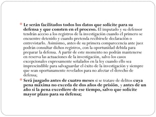 Le serán facilitados todos los datos que solicite para su 
defensa y que consten en el proceso. El imputado y su defensor 
tendrán acceso a los registros de la investigación cuando el primero se 
encuentre detenido y cuando pretenda recibírsele declaración o 
entrevistarlo. Asimismo, antes de su primera comparecencia ante juez 
podrán consultar dichos registros, con la oportunidad debida para 
preparar la defensa. A partir de este momento no podrán mantenerse 
en reserva las actuaciones de la investigación, salvo los casos 
excepcionales expresamente señalados en la ley cuando ello sea 
imprescindible para salvaguardar el éxito de la investigación y siempre 
que sean oportunamente revelados para no afectar el derecho de 
defensa; 
Será juzgado antes de cuatro meses si se tratare de delitos cuya 
pena máxima no exceda de dos años de prisión, y antes de un 
año si la pena excediere de ese tiempo, salvo que solicite 
mayor plazo para su defensa; 
 