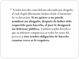 Tendrá derecho a una defensa adecuada por abogado, 
al cual elegirá libremente incluso desde el momento 
de su detención. Si no quiere o no puede 
nombrar un abogado, después de haber sido 
requerido para hacerlo, el juez le designará 
un defensor público. También tendrá derecho a 
que su defensor comparezca en todos los actos del 
proceso y éste tendrá obligación de hacerlo 
cuantas veces se le requiera. 
 