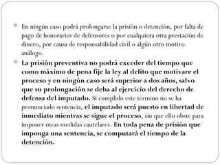  En ningún caso podrá prolongarse la prisión o detención, por falta de 
pago de honorarios de defensores o por cualquiera otra prestación de 
dinero, por causa de responsabilidad civil o algún otro motivo 
análogo. 
 La prisión preventiva no podrá exceder del tiempo que 
como máximo de pena fije la ley al delito que motivare el 
proceso y en ningún caso será superior a dos años, salvo 
que su prolongación se deba al ejercicio del derecho de 
defensa del imputado. Si cumplido este término no se ha 
pronunciado sentencia, el imputado será puesto en libertad de 
inmediato mientras se sigue el proceso, sin que ello obste para 
imponer otras medidas cautelares. En toda pena de prisión que 
imponga una sentencia, se computará el tiempo de la 
detención. 
 