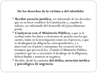 De los derechos de la víctima o del ofendido: 
Recibir asesoría jurídica; ser informado de los derechos 
que en su favor establece la Constitución y, cuando lo 
solicite, ser informado del desarrollo del procedimiento 
penal; 
Coadyuvar con el Ministerio Público; a que se le 
reciban todos los datos o elementos de prueba con los que 
cuente, tanto en la investigación como en el proceso, a que 
se desahoguen las diligencias correspondientes, y a 
intervenir en el juicio e interponer los recursos en los 
términos que prevea la ley. Cuando el Ministerio Público 
considere que no es necesario el desahogo de la diligencia, 
deberá fundar y motivar su negativa; 
Recibir, desde la comisión del delito, atención médica 
y psicológica de urgencia; 
 