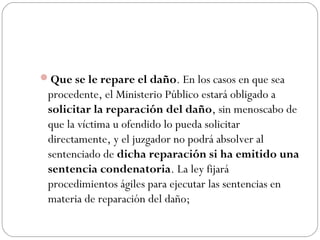 Que se le repare el daño. En los casos en que sea 
procedente, el Ministerio Público estará obligado a 
solicitar la reparación del daño, sin menoscabo de 
que la víctima u ofendido lo pueda solicitar 
directamente, y el juzgador no podrá absolver al 
sentenciado de dicha reparación si ha emitido una 
sentencia condenatoria. La ley fijará 
procedimientos ágiles para ejecutar las sentencias en 
materia de reparación del daño; 
 