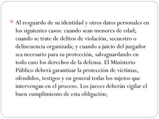 Al resguardo de su identidad y otros datos personales en 
los siguientes casos: cuando sean menores de edad; 
cuando se trate de delitos de violación, secuestro o 
delincuencia organizada; y cuando a juicio del juzgador 
sea necesario para su protección, salvaguardando en 
todo caso los derechos de la defensa. El Ministerio 
Público deberá garantizar la protección de víctimas, 
ofendidos, testigos y en general todas los sujetos que 
intervengan en el proceso. Los jueces deberán vigilar el 
buen cumplimiento de esta obligación; 
 
