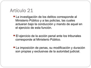 Artículo 21 
La investigación de los delitos corresponde al 
Ministerio Público y a las policías, las cuales 
actuaran bajo la conducción y mando de aquel en 
el ejercicio de esta función. 
El ejercicio de la acción penal ante los tribunales 
corresponde al Ministerio Público. 
La imposición de penas, su modificación y duración 
son propias y exclusivas de la autoridad judicial. 
 