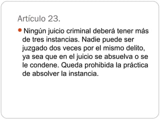 Artículo 23. 
Ningún juicio criminal deberá tener más 
de tres instancias. Nadie puede ser 
juzgado dos veces por el mismo delito, 
ya sea que en el juicio se absuelva o se 
le condene. Queda prohibida la práctica 
de absolver la instancia. 
