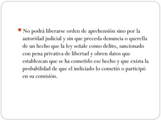 No podrá liberarse orden de aprehensión sino por la 
autoridad judicial y sin que preceda denuncia o querella 
de un hecho que la ley señale como delito, sancionado 
con pena privativa de libertad y obren datos que 
establezcan que se ha cometido ese hecho y que exista la 
probabilidad de que el indiciado lo cometió o participó 
en su comisión. 
 