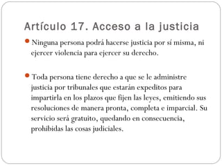 Artículo 17. Acceso a la justicia 
Ninguna persona podrá hacerse justicia por sí misma, ni 
ejercer violencia para ejercer su derecho. 
Toda persona tiene derecho a que se le administre 
justicia por tribunales que estarán expeditos para 
impartirla en los plazos que fijen las leyes, emitiendo sus 
resoluciones de manera pronta, completa e imparcial. Su 
servicio será gratuito, quedando en consecuencia, 
prohibidas las cosas judiciales. 
 