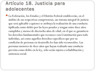 Artículo 18. Justicia para 
adolecentes 
La Federación, los Estados y el Distrito Federal establecerán, en el 
ámbito de sus respectivas competencias, un sistema integral de justicia 
que será aplicable a quienes se atribuya la realización de una conducta 
tipificada como delito por las leyes penales y tengan entre doce años 
cumplidos y menos de dieciocho años de edad, en el que se garanticen 
los derechos fundamentales que reconoce esta Constitución para todo 
individuo, así como aquellos derechos específicos que por su 
condición de personas en desarrollo les han sido reconocidos. Las 
personas menores de doce años que hayan realizado una conducta 
prevista como delito en la ley, sólo serán sujetos a rehabilitación y 
asistencia social. 
 