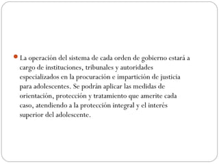 La operación del sistema de cada orden de gobierno estará a 
cargo de instituciones, tribunales y autoridades 
especializados en la procuración e impartición de justicia 
para adolescentes. Se podrán aplicar las medidas de 
orientación, protección y tratamiento que amerite cada 
caso, atendiendo a la protección integral y el interés 
superior del adolescente. 
 