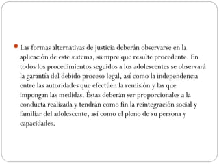 Las formas alternativas de justicia deberán observarse en la 
aplicación de este sistema, siempre que resulte procedente. En 
todos los procedimientos seguidos a los adolescentes se observará 
la garantía del debido proceso legal, así como la independencia 
entre las autoridades que efectúen la remisión y las que 
impongan las medidas. Éstas deberán ser proporcionales a la 
conducta realizada y tendrán como fin la reintegración social y 
familiar del adolescente, así como el pleno de su persona y 
capacidades. 
 