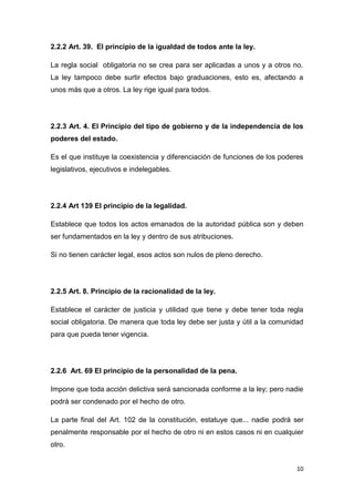 10
2.2.2 Art. 39. El principio de la igualdad de todos ante la ley.
La regla social obligatoria no se crea para ser aplicadas a unos y a otros no.
La ley tampoco debe surtir efectos bajo graduaciones, esto es, afectando a
unos más que a otros. La ley rige igual para todos.
2.2.3 Art. 4. El Principio del tipo de gobierno y de la independencia de los
poderes del estado.
Es el que instituye la coexistencia y diferenciación de funciones de los poderes
legislativos, ejecutivos e indelegables.
2.2.4 Art 139 El principio de la legalidad.
Establece que todos los actos emanados de la autoridad pública son y deben
ser fundamentados en la ley y dentro de sus atribuciones.
Si no tienen carácter legal, esos actos son nulos de pleno derecho.
2.2.5 Art. 8. Principio de la racionalidad de la ley.
Establece el carácter de justicia y utilidad que tiene y debe tener toda regla
social obligatoria. De manera que toda ley debe ser justa y útil a la comunidad
para que pueda tener vigencia.
2.2.6 Art. 69 El principio de la personalidad de la pena.
Impone que toda acción delictiva será sancionada conforme a la ley; pero nadie
podrá ser condenado por el hecho de otro.
La parte final del Art. 102 de la constitución, estatuye que... nadie podrá ser
penalmente responsable por el hecho de otro ni en estos casos ni en cualquier
otro.
 