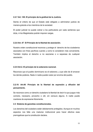 11
2.2.7 Art. 149. El principio de la gratitud de la Justicia.
Sienta el criterio de que el Estado está obligado a administrar justicia de
manera gratuita a los miembros de la sociedad.
El poder judicial no puede cobrar a los particulares por cada sentencia que
dicta, ni los Magistrados podrán imponer cargas.
2.2.8 Art. 47 El Principio de la libertad de asociación.
Nuestro orden constitucional reconoce y protege el derecho de los ciudadanos
asociados con fines pacíficos cuando y como lo consideren más conveniente.
También implica el derecho a no asociarse o a separase de cualquier
asociación.
2.2.9 Art.2. El principio de la soberanía nacional.
Reconoce que el pueblo dominicano es el soberano, y que sólo de él emanan
los demás poderes. Nada ni nadie pueden estar por encima del pueblo.
2.2.10. Art.49. Principio de la libertad de expresión y difusión del
pensamiento.
Se reconoce como un derecho ciudadano la libertad de decir lo que juzgue más
correcto, necesario, provecho o útil, sin censura alguna. A nadie puede
coartarse de expresarse libremente.
2.3 Sistema de garantías constitucionales.
Los derechos del ciudadano están debidamente protegidos. Aunque en muchos
aspectos nos falte una madurez institucional para hacer efectiva esas
prerrogativas que la constitución declara.
 
