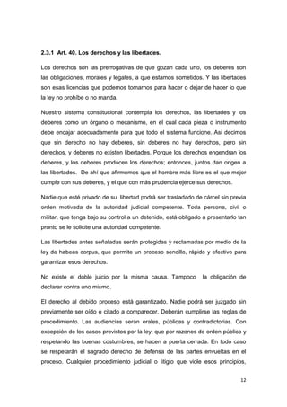 12
2.3.1 Art. 40. Los derechos y las libertades.
Los derechos son las prerrogativas de que gozan cada uno, los deberes son
las obligaciones, morales y legales, a que estamos sometidos. Y las libertades
son esas licencias que podemos tomarnos para hacer o dejar de hacer lo que
la ley no prohíbe o no manda.
Nuestro sistema constitucional contempla los derechos, las libertades y los
deberes como un órgano o mecanismo, en el cual cada pieza o instrumento
debe encajar adecuadamente para que todo el sistema funcione. Asi decimos
que sin derecho no hay deberes, sin deberes no hay derechos, pero sin
derechos, y deberes no existen libertades. Porque los derechos engendran los
deberes, y los deberes producen los derechos; entonces, juntos dan origen a
las libertades. De ahí que afirmemos que el hombre más libre es el que mejor
cumple con sus deberes, y el que con más prudencia ejerce sus derechos.
Nadie que esté privado de su libertad podrá ser trasladado de cárcel sin previa
orden motivada de la autoridad judicial competente. Toda persona, civil o
militar, que tenga bajo su control a un detenido, está obligado a presentarlo tan
pronto se le solicite una autoridad competente.
Las libertades antes señaladas serán protegidas y reclamadas por medio de la
ley de habeas corpus, que permite un proceso sencillo, rápido y efectivo para
garantizar esos derechos.
No existe el doble juicio por la misma causa. Tampoco la obligación de
declarar contra uno mismo.
El derecho al debido proceso está garantizado. Nadie podrá ser juzgado sin
previamente ser oído o citado a comparecer. Deberán cumplirse las reglas de
procedimiento. Las audiencias serán orales, públicas y contradictorias. Con
excepción de los casos previstos por la ley, que por razones de orden público y
respetando las buenas costumbres, se hacen a puerta cerrada. En todo caso
se respetarán el sagrado derecho de defensa de las partes envueltas en el
proceso. Cualquier procedimiento judicial o litigio que viole esos principios,
 