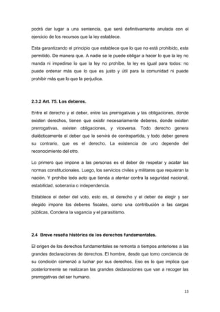 13
podrá dar lugar a una sentencia, que será definitivamente anulada con el
ejercicio de los recursos que la ley establece.
Esta garantizando el principio que establece que lo que no está prohibido, esta
permitido. De manera que. A nadie se le puede obligar a hacer lo que la ley no
manda ni impedirse lo que la ley no prohíbe, la ley es igual para todos: no
puede ordenar más que lo que es justo y útil para la comunidad ni puede
prohibir más que lo que la perjudica.
2.3.2 Art. 75. Los deberes.
Entre el derecho y el deber, entre las prerrogativas y las obligaciones, donde
existen derechos, tienen que existir necesariamente deberes, donde existen
prerrogativas, existen obligaciones, y viceversa. Todo derecho genera
dialécticamente el deber que le servirá de contrapartida, y todo deber genera
su contrario, que es el derecho. La existencia de uno depende del
reconocimiento del otro.
Lo primero que impone a las personas es el deber de respetar y acatar las
normas constitucionales. Luego, los servicios civiles y militares que requieran la
nación. Y prohíbe todo acto que tienda a atentar contra la seguridad nacional,
estabilidad, soberanía o independencia.
Establece el deber del voto, esto es, el derecho y el deber de elegir y ser
elegido impone los deberes fiscales, como una contribución a las cargas
públicas. Condena la vagancia y el parasitismo.
2.4 Breve reseña histórica de los derechos fundamentales.
El origen de los derechos fundamentales se remonta a tiempos anteriores a las
grandes declaraciones de derechos. El hombre, desde que tomo conciencia de
su condición comenzó a luchar por sus derechos. Eso es lo que implica que
posteriormente se realizaran las grandes declaraciones que van a recoger las
prerrogativas del ser humano.
 