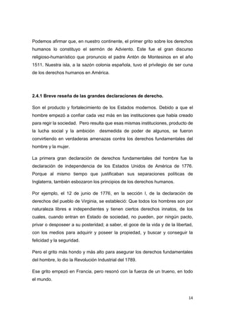 14
Podemos afirmar que, en nuestro continente, el primer grito sobre los derechos
humanos lo constituyo el sermón de Adviento. Este fue el gran discurso
religioso-humanístico que pronuncio el padre Antón de Montesinos en el año
1511. Nuestra isla, a la sazón colonia española, tuvo el privilegio de ser cuna
de los derechos humanos en América.
2.4.1 Breve reseña de las grandes declaraciones de derecho.
Son el producto y fortalecimiento de los Estados modernos. Debido a que el
hombre empezó a confiar cada vez más en las instituciones que había creado
para regir la sociedad. Pero resulta que esas mismas instituciones, producto de
la lucha social y la ambición desmedida de poder de algunos, se fueron
convirtiendo en verdaderas amenazas contra los derechos fundamentales del
hombre y la mujer.
La primera gran declaración de derechos fundamentales del hombre fue la
declaración de independencia de los Estados Unidos de América de 1776.
Porque al mismo tiempo que justificaban sus separaciones políticas de
Inglaterra, también esbozaron los principios de los derechos humanos.
Por ejemplo, el 12 de junio de 1776, en la sección I, de la declaración de
derechos del pueblo de Virginia, se estableció: Que todos los hombres son por
naturaleza libres e independientes y tienen ciertos derechos innatos, de los
cuales, cuando entran en Estado de sociedad, no pueden, por ningún pacto,
privar o desposeer a su posteridad; a saber, el goce de la vida y de la libertad,
con los medios para adquirir y poseer la propiedad, y buscar y conseguir la
felicidad y la seguridad.
Pero el grito más hondo y más alto para asegurar los derechos fundamentales
del hombre, lo dio la Revolución Industrial del 1789.
Ese grito empezó en Francia, pero resonó con la fuerza de un trueno, en todo
el mundo.
 