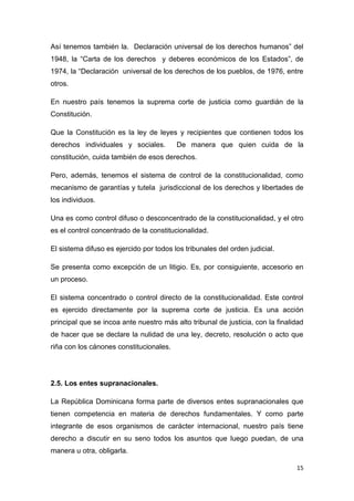 15
Así tenemos también la. Declaración universal de los derechos humanos” del
1948, la “Carta de los derechos y deberes económicos de los Estados”, de
1974, la “Declaración universal de los derechos de los pueblos, de 1976, entre
otros.
En nuestro país tenemos la suprema corte de justicia como guardián de la
Constitución.
Que la Constitución es la ley de leyes y recipientes que contienen todos los
derechos individuales y sociales. De manera que quien cuida de la
constitución, cuida también de esos derechos.
Pero, además, tenemos el sistema de control de la constitucionalidad, como
mecanismo de garantías y tutela jurisdiccional de los derechos y libertades de
los individuos.
Una es como control difuso o desconcentrado de la constitucionalidad, y el otro
es el control concentrado de la constitucionalidad.
El sistema difuso es ejercido por todos los tribunales del orden judicial.
Se presenta como excepción de un litigio. Es, por consiguiente, accesorio en
un proceso.
El sistema concentrado o control directo de la constitucionalidad. Este control
es ejercido directamente por la suprema corte de justicia. Es una acción
principal que se incoa ante nuestro más alto tribunal de justicia, con la finalidad
de hacer que se declare la nulidad de una ley, decreto, resolución o acto que
riña con los cánones constitucionales.
2.5. Los entes supranacionales.
La República Dominicana forma parte de diversos entes supranacionales que
tienen competencia en materia de derechos fundamentales. Y como parte
integrante de esos organismos de carácter internacional, nuestro país tiene
derecho a discutir en su seno todos los asuntos que luego puedan, de una
manera u otra, obligarla.
 