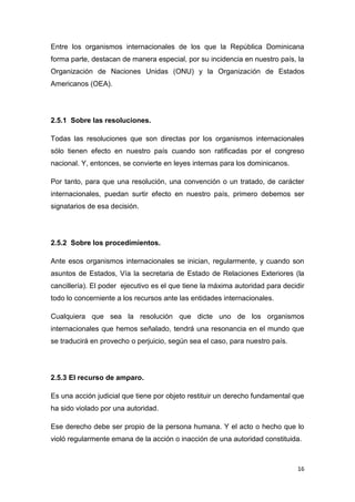 16
Entre los organismos internacionales de los que la República Dominicana
forma parte, destacan de manera especial, por su incidencia en nuestro país, la
Organización de Naciones Unidas (ONU) y la Organización de Estados
Americanos (OEA).
2.5.1 Sobre las resoluciones.
Todas las resoluciones que son directas por los organismos internacionales
sólo tienen efecto en nuestro país cuando son ratificadas por el congreso
nacional. Y, entonces, se convierte en leyes internas para los dominicanos.
Por tanto, para que una resolución, una convención o un tratado, de carácter
internacionales, puedan surtir efecto en nuestro país, primero debemos ser
signatarios de esa decisión.
2.5.2 Sobre los procedimientos.
Ante esos organismos internacionales se inician, regularmente, y cuando son
asuntos de Estados, Vía la secretaria de Estado de Relaciones Exteriores (la
cancillería). El poder ejecutivo es el que tiene la máxima autoridad para decidir
todo lo concerniente a los recursos ante las entidades internacionales.
Cualquiera que sea la resolución que dicte uno de los organismos
internacionales que hemos señalado, tendrá una resonancia en el mundo que
se traducirá en provecho o perjuicio, según sea el caso, para nuestro país.
2.5.3 El recurso de amparo.
Es una acción judicial que tiene por objeto restituir un derecho fundamental que
ha sido violado por una autoridad.
Ese derecho debe ser propio de la persona humana. Y el acto o hecho que lo
violó regularmente emana de la acción o inacción de una autoridad constituida.
 