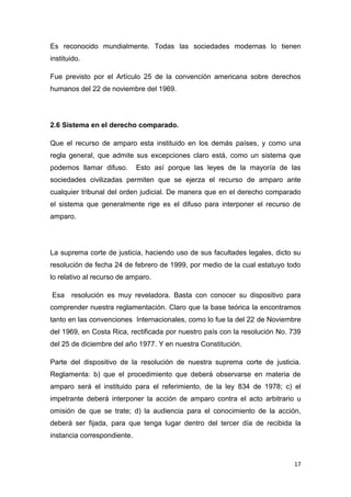 17
Es reconocido mundialmente. Todas las sociedades modernas lo tienen
instituido.
Fue previsto por el Artículo 25 de la convención americana sobre derechos
humanos del 22 de noviembre del 1969.
2.6 Sistema en el derecho comparado.
Que el recurso de amparo esta instituido en los demás países, y como una
regla general, que admite sus excepciones claro está, como un sistema que
podemos llamar difuso. Esto así porque las leyes de la mayoría de las
sociedades civilizadas permiten que se ejerza el recurso de amparo ante
cualquier tribunal del orden judicial. De manera que en el derecho comparado
el sistema que generalmente rige es el difuso para interponer el recurso de
amparo.
La suprema corte de justicia, haciendo uso de sus facultades legales, dicto su
resolución de fecha 24 de febrero de 1999, por medio de la cual estatuyo todo
lo relativo al recurso de amparo.
Esa resolución es muy reveladora. Basta con conocer su dispositivo para
comprender nuestra reglamentación. Claro que la base teórica la encontramos
tanto en las convenciones Internacionales, como lo fue la del 22 de Noviembre
del 1969, en Costa Rica, rectificada por nuestro país con la resolución No. 739
del 25 de diciembre del año 1977. Y en nuestra Constitución.
Parte del dispositivo de la resolución de nuestra suprema corte de justicia.
Reglamenta: b) que el procedimiento que deberá observarse en materia de
amparo será el instituido para el referimiento, de la ley 834 de 1978; c) el
impetrante deberá interponer la acción de amparo contra el acto arbitrario u
omisión de que se trate; d) la audiencia para el conocimiento de la acción,
deberá ser fijada, para que tenga lugar dentro del tercer día de recibida la
instancia correspondiente.
 