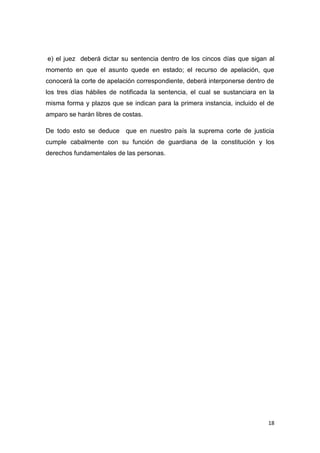 18
e) el juez deberá dictar su sentencia dentro de los cincos días que sigan al
momento en que el asunto quede en estado; el recurso de apelación, que
conocerá la corte de apelación correspondiente, deberá interponerse dentro de
los tres días hábiles de notificada la sentencia, el cual se sustanciara en la
misma forma y plazos que se indican para la primera instancia, incluido el de
amparo se harán libres de costas.
De todo esto se deduce que en nuestro país la suprema corte de justicia
cumple cabalmente con su función de guardiana de la constitución y los
derechos fundamentales de las personas.
 