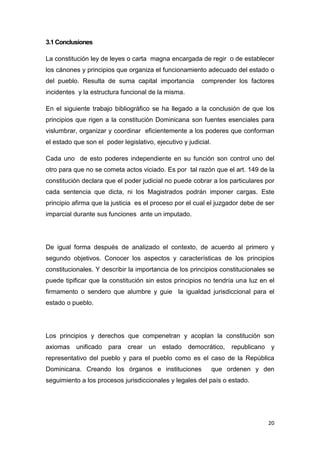20
3.1 Conclusiones
La constitución ley de leyes o carta magna encargada de regir o de establecer
los cánones y principios que organiza el funcionamiento adecuado del estado o
del pueblo. Resulta de suma capital importancia comprender los factores
incidentes y la estructura funcional de la misma.
En el siguiente trabajo bibliográfico se ha llegado a la conclusión de que los
principios que rigen a la constitución Dominicana son fuentes esenciales para
vislumbrar, organizar y coordinar eficientemente a los poderes que conforman
el estado que son el poder legislativo, ejecutivo y judicial.
Cada uno de esto poderes independiente en su función son control uno del
otro para que no se cometa actos viciado. Es por tal razón que el art. 149 de la
constitución declara que el poder judicial no puede cobrar a los particulares por
cada sentencia que dicta, ni los Magistrados podrán imponer cargas. Este
principio afirma que la justicia es el proceso por el cual el juzgador debe de ser
imparcial durante sus funciones ante un imputado.
De igual forma después de analizado el contexto, de acuerdo al primero y
segundo objetivos. Conocer los aspectos y características de los principios
constitucionales. Y describir la importancia de los principios constitucionales se
puede tipificar que la constitución sin estos principios no tendría una luz en el
firmamento o sendero que alumbre y guie la igualdad jurisdiccional para el
estado o pueblo.
Los principios y derechos que compenetran y acoplan la constitución son
axiomas unificado para crear un estado democrático, republicano y
representativo del pueblo y para el pueblo como es el caso de la República
Dominicana. Creando los órganos e instituciones que ordenen y den
seguimiento a los procesos jurisdiccionales y legales del país o estado.
 