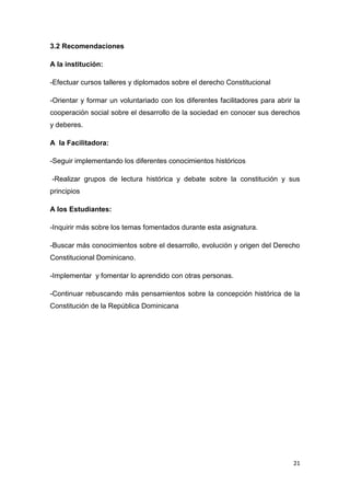 21
3.2 Recomendaciones
A la institución:
-Efectuar cursos talleres y diplomados sobre el derecho Constitucional
-Orientar y formar un voluntariado con los diferentes facilitadores para abrir la
cooperación social sobre el desarrollo de la sociedad en conocer sus derechos
y deberes.
A la Facilitadora:
-Seguir implementando los diferentes conocimientos históricos
-Realizar grupos de lectura histórica y debate sobre la constitución y sus
principios
A los Estudiantes:
-Inquirir más sobre los temas fomentados durante esta asignatura.
-Buscar más conocimientos sobre el desarrollo, evolución y origen del Derecho
Constitucional Dominicano.
-Implementar y fomentar lo aprendido con otras personas.
-Continuar rebuscando más pensamientos sobre la concepción histórica de la
Constitución de la República Dominicana
 