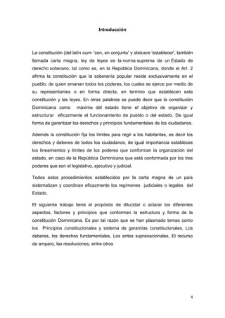 4
Introducción
La constitución (del latín cum- 'con, en conjunto' y statuere 'establecer', también
llamada carta magna, ley de leyes es la norma suprema de un Estado de
derecho soberano, tal como es, en la República Dominicana, donde el Art. 2
afirma la constitución que la soberanía popular reside exclusivamente en el
pueblo, de quien emanan todos los poderes, los cuales se ejerce por medio de
su representantes o en forma directa, en termino que establecen esta
constitución y las leyes. En otras palabras se puede decir que la constitución
Dominicana como máxima del estado tiene el objetivo de organizar y
estructurar eficazmente el funcionamiento de pueblo o del estado. De igual
forma de garantizar los derechos y principios fundamentales de los ciudadanos.
Además la constitución fija los límites para regir a los habitantes, es decir los
derechos y deberes de todos los ciudadanos, de igual importancia estableces
los lineamientos y limites de los poderes que conforman la organización del
estado, en caso de la República Dominicana que está conformada por los tres
poderes que son el legislativo, ejecutivo y judicial.
Todos estos procedimientos establecidos por la carta magna de un país
sistematizan y coordinan eficazmente los regímenes judiciales o legales del
Estado.
El siguiente trabajo tiene el propósito de dilucidar o aclarar los diferentes
aspectos, factores y principios que conforman la estructura y forma de la
constitución Dominicana. Es por tal razón que se han plasmado temas como
los Principios constitucionales y sistema de garantías constitucionales, Los
deberes, los derechos fundamentales, Los entes supranacionales, El recurso
de amparo, las resoluciones, entre otros
 