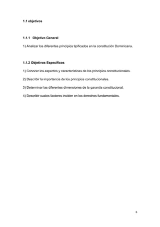 6
1.1 objetivos
1.1.1 Objetivo General
1) Analizar los diferentes principios tipificados en la constitución Dominicana.
1.1.2 Objetivos Específicos
1) Conocer los aspectos y características de los principios constitucionales.
2) Describir la importancia de los principios constitucionales.
3) Determinar las diferentes dimensiones de la garantía constitucional.
4) Describir cuales factores inciden en los derechos fundamentales.
 