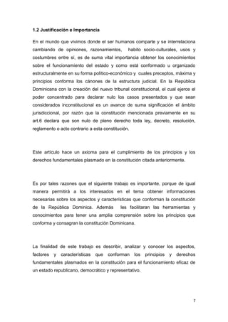 7
1.2 Justificación e Importancia
En el mundo que vivimos donde el ser humanos comparte y se interrelaciona
cambiando de opiniones, razonamientos, habito socio-culturales, usos y
costumbres entre sí, es de suma vital importancia obtener los conocimientos
sobre el funcionamiento del estado y como está conformado u organizado
estructuralmente en su forma político-económico y cuales preceptos, máxima y
principios conforma los cánones de la estructura judicial. En la República
Dominicana con la creación del nuevo tribunal constitucional, el cual ejerce el
poder concentrado para declarar nulo los casos presentados y que sean
considerados inconstitucional es un avance de suma significación el ámbito
jurisdiccional, por razón que la constitución mencionada previamente en su
art.6 declara que son nulo de pleno derecho toda ley, decreto, resolución,
reglamento o acto contrario a esta constitución.
Este artículo hace un axioma para el cumplimiento de los principios y los
derechos fundamentales plasmado en la constitución citada anteriormente.
Es por tales razones que el siguiente trabajo es importante, porque de igual
manera permitirá a los interesados en el tema obtener informaciones
necesarias sobre los aspectos y características que conforman la constitución
de la República Dominica. Además les facilitaran las herramientas y
conocimientos para tener una amplia comprensión sobre los principios que
conforma y consagran la constitución Dominicana.
La finalidad de este trabajo es describir, analizar y conocer los aspectos,
factores y características que conforman los principios y derechos
fundamentales plasmados en la constitución para el funcionamiento eficaz de
un estado republicano, democrático y representativo.
 