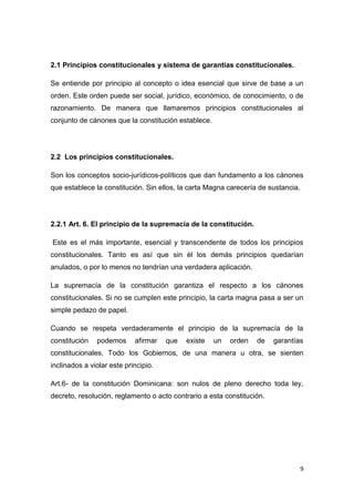 9
2.1 Principios constitucionales y sistema de garantías constitucionales.
Se entiende por principio al concepto o idea esencial que sirve de base a un
orden. Este orden puede ser social, jurídico, económico, de conocimiento, o de
razonamiento. De manera que llamaremos principios constitucionales al
conjunto de cánones que la constitución establece.
2.2 Los principios constitucionales.
Son los conceptos socio-jurídicos-políticos que dan fundamento a los cánones
que establece la constitución. Sin ellos, la carta Magna carecería de sustancia.
2.2.1 Art. 6. El principio de la supremacía de la constitución.
Este es el más importante, esencial y transcendente de todos los principios
constitucionales. Tanto es así que sin él los demás principios quedarían
anulados, o por lo menos no tendrían una verdadera aplicación.
La supremacía de la constitución garantiza el respecto a los cánones
constitucionales. Si no se cumplen este principio, la carta magna pasa a ser un
simple pedazo de papel.
Cuando se respeta verdaderamente el principio de la supremacía de la
constitución podemos afirmar que existe un orden de garantías
constitucionales. Todo los Gobiernos, de una manera u otra, se sienten
inclinados a violar este principio.
Art.6- de la constitución Dominicana: son nulos de pleno derecho toda ley,
decreto, resolución, reglamento o acto contrario a esta constitución.
 