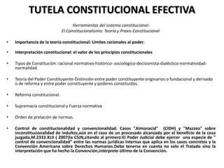 TUTELA CONSTITUCIONAL EFECTIVA
Herramientas del sistema constitucional-
El Constitucionalismo: Teoría y Praxis Constitucional
• Importancia de la teoría constitucional: Límites racionales al poder.
• Interpretación constitucional: el valor de los principios constitucionales
• Tipos de Constitución: racional normativo-histórico- sociológico-decisionista-dialéctico-normatividad-
normalidad.
• Teoría del Poder Constituyente-Distinción entre poder constituyente originarios o fundacional y derivado
o de reforma y entre poder constituyente y poderes constituidos.
• Reforma constitucional.
• Supremacía constitucional y Fuerza normativa
• Orden de prelación de normas.
• Control de constitucionalidad y convencionalidad. Casos "Almonacid" (CIDH) y "Mazzeo" sobre
inconstitucionalidad de indultos,aún en el caso de un procesado alcanzado por el beneficio de la cosa
juzgada,M.2333.XLII ( 2007)la CSJN,citando al primero:El Poder Judicial debe ejercer una especie de "
control de convencionalidad" entre las normas jurídicas internas que aplica en los casos concretos y la
Convención Americana sobre Derechos Humanos.Debe tenerse en cuenta no solo el Tratado sino la
interpretación que ha hecho la Convención,intérprete último de la Convención.
 