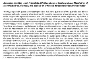 Alexander Hamilton ,en El Federalista, Nº 78,en el que se inspirara el Juez Marshall en el
caso Marbury Vs. Madison, hito decisivo en la historia del control de constitucionalidad
"No hay proposición que se apoye sobre principios más claros que la que afirma que todo acto de una
autoridad delegada, contrario a los términos del mandato con arreglo al cual ejerce, es nulo. Por lo
tanto, ningún acto legislativo contrario a la Constitución puede ser válido. Negar esto equivaldría a
afirmar que el mandatario es superior al mandante, que el servidor es más que su amo, que los
representantes del pueblo son superiores al pueblo mismo y que los hombres que obran en virtud de
determinados poderes pueden hacer no sólo lo que éstos no permiten, sino incluso lo que prohíben.
Si se dijere que el cuerpo legislativo por sí sólo es constitucionalmente el juez de sus propios derechos
y que la interpretación que de ellos se haga es decisiva para los otros departamentos, es lícito
responder que no puede ser ésta la presunción natural en los casos en que no se colija de
disposiciones especiales de la Constitución. No es admisible suponer que la Constitución, haya podido
tener la intención de facultar a los representantes del pueblo para sustituir su voluntad a la de sus
electores. Es mucho más racional entender que los Tribunales han sido concebidos como un cuerpo
intermedio entre el pueblo y la Legislatura, con la finalidad, entre otras varias, de mantener a esta
última dentro de los límites asignados a su autoridad. La interpretación de las leyes es propia y
peculiarmente de la incumbencia de los Tribunales. Una Constitución es de hecho una ley fundamental
y así debe ser considerada por los jueces. A ellos pertenece, por lo tanto, determinar su significado, así
como el de cualquier ley que provenga del cuerpo legislativo. Y si ocurriere que entre las dos hay una
discrepancia, debe preferirse, como es natural, aquélla que posee fuerza obligatoria y validez
superiores, en otras palabras, debe preferirse la Constitución a la ley ordinaria, la intención del pueblo
a la intención de sus mandatarios".
 