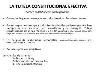 LA TUTELA CONSTITUCIONAL EFECTIVA
El orden constitucional como garantía.
• Concepto de garantía-acepciones o alcances-Juan Francisco Linares.
• Garantía que nos protege a todos frente a los dos peligros que acechan
siempre a una sociedad, el despotismo y la anarquía. Tutela
constitucional de m las mayorías y de las minorías. (San Miguel- Miller 530-
Angel Siri- Miller 535/536.Samuel Kot-Miller 543.Sejean-Miller-1104-1118/9-)
• Los peligros de la dictadura democrática. (Arenzón-Miller-579- Alberdi- F.306:
400;L.L.1984-C-183, E.D.109-362)
• Derechos públicos subjetivos
Los círculos de garantías.
1- Respeto a la ley
2- Revisión de normas y actos
3- Tutela judicial efectiva
 