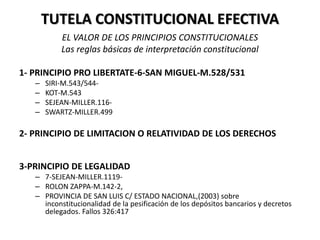 TUTELA CONSTITUCIONAL EFECTIVA
EL VALOR DE LOS PRINCIPIOS CONSTITUCIONALES
Las reglas básicas de interpretación constitucional
1- PRINCIPIO PRO LIBERTATE-6-SAN MIGUEL-M.528/531
– SIRI-M.543/544-
– KOT-M.543
– SEJEAN-MILLER.116-
– SWARTZ-MILLER.499
2- PRINCIPIO DE LIMITACION O RELATIVIDAD DE LOS DERECHOS
3-PRINCIPIO DE LEGALIDAD
– 7-SEJEAN-MILLER.1119-
– ROLON ZAPPA-M.142-2,
– PROVINCIA DE SAN LUIS C/ ESTADO NACIONAL,(2003) sobre
inconstitucionalidad de la pesificación de los depósitos bancarios y decretos
delegados. Fallos 326:417
 