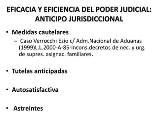 EFICACIA Y EFICIENCIA DEL PODER JUDICIAL:
ANTICIPO JURISDICCIONAL
• Medidas cautelares
– Caso Verrocchi Ezio c/ Adm.Nacional de Aduanas
(1999)L.L.2000-A-85-Incons.decretos de nec. y urg.
de supres. asignac. familiares.
• Tutelas anticipadas
• Autosatisfactiva
• Astreintes
 