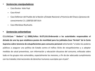 • Sentencias manipuladoras
– Caso Bustos- Voto Fayt
– Caso Kimel
– Caso Defensor del Pueblo de la Nación c/Estado Nacional y Provincia del Chaco s/proceso de
conocimiento C.S. (2007)D.587.XLIII-
– Caso Mendoza-Riachuelo.
• Sentencias exhortativas
C.S.J.N.Caso " Badaro" I,( 2006),Fallos: B.675,XLI.Ordenando a las autoridades responsables el
dictado de una ley que establezca pautas de movilidad para los jubilados.Caso “Arriola” de la Corte
Suprema sobre tenencia de estupefacientes para consumo personal exhortando “a todos los poderes
públicos a asegurar una política de Estado contra el tráfico ilícito de estupefacientes y a adoptar
medidas de salud preventivas, con información y educación disuasiva del consumo, enfocada sobre
todo en los grupos más vulnerables, especialmente los menores, a fin de dar adecuado cumplimiento
con los tratados internacionales de derechos humanos suscriptos por el país”.
 