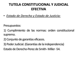TUTELA CONSTITUCIONAL Y JUDICIAL
EFECTIVA
• Estado de Derecho y Estado de Justicia:
Presupuestos:
1) Cumplimiento de las normas: orden constitucional
supremo.
2)Conjunto degarantíaseficaces.
3)PoderJudicial.(Garantíasdelaindependencia)
EstadodeDerecho-PerezdeSmith-Miller-54.
 