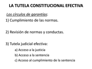 LA TUTELA CONSTITUCIONAL EFECTIVA
Los círculos de garantías:
1) Cumplimiento de las normas.
2) Revisión de normas y conductas.
3) Tutela judicial efectiva:
a) Acceso a la justicia
b) Acceso a la sentencia
c) Acceso al cumplimiento de la sentencia
 