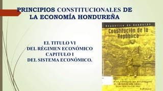PRINCIPIOS CONSTITUCIONALES DE
LA ECONOMÍA HONDUREÑA
EL TITULO VI
DEL RÉGIMEN ECONÓMICO
CAPITULO I
DEL SISTEMA ECONÓMICO.
 