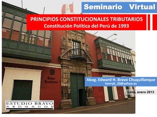 Seminario Virtual
PRINCIPIOS CONSTITUCIONALES TRIBUTARIOS
    Constitución Política del Perú de 1993




                      Abog. Edward H. Bravo Chuquillanque
                               henryb_20@yahoo.es

                                           Lima, enero 2013
 