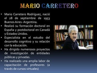• Mario Carretero Rodríguez, nació
el 28 de septiembre de 1953
Buenos Aires- Argentina.
• Realizó su formación doctoral en
España y postdoctoral en Canadá
y Estados Unidos.
• Especialista en el estudio del
desarrollo cognitivo y su relación
con la educación.
• Ha dirigido numerosos proyectos
de investigación de entidades
públicas y privadas.
• Ha realizado una amplia labor de
capacitación de profesores (a
través de cursos virtuales)

 