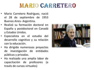 • Mario Carretero Rodríguez, nació
el 28 de septiembre de 1953
Buenos Aires- Argentina.
• Realizó su formación doctoral en
España y postdoctoral en Canadá
y Estados Unidos.
• Especialista en el estudio del
desarrollo cognitivo y su relación
con la educación.
• Ha dirigido numerosos proyectos
de investigación de entidades
públicas y privadas.
• Ha realizado una amplia labor de
capacitación de profesores (a
través de cursos virtuales)

 