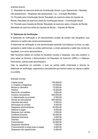 10
empresa exerce.
11. Resultado do exercício antes da Contribuição Social: Lucro Operacional + Receitas
não operacionais – Despesas não operacionais + ou – Correção Monetária.
12. Provisão para Contribuição Social: Resultado do exercício antes do Imposto de
Renda: Resultado do exercício antes da Contribuição Social – Contribuição Social
13. Provisão para Imposto de Renda: Resultado do exercício após o Imposto de Renda:
Resultado do exercício antes do Imposto de Renda – Imposto de Renda.
3.7 Balancete de Verificação:
O balancete de verificação é um demonstrativo auxiliar de caráter não obrigatório, que
relaciona os saldos das contas remanescentes.
O balancete de verificação é uma demonstração parecida com balanço no inicio, ou seja,
apresenta o saldo todas as contas patrimoniais, e ainda apresenta o saldo das contas de
resultado, num único demonstrativo.
Não havíamos falado em contas de resultado (receita e despesa), mas elas existem, e
para saber se fechará o Demonstrativo do Resultado do Exercício (DRE) e o Balanço
Patrimonial, usamos este demonstrativo.
Veja na sequência um exemplo, o qual, as contas estão misturadas e através do
balancete de verificação, separamos e percebemos que fecham todos os valores a débito
e a crédito.
Exemplo Contas:
Capital social 100.000,00
(-) Capital a integralizar -10.000,00
Moveis e utensílios 12.000,00
Prédios 15.000,00
Desconto concedidos 3.000,00
Compra mercadorias 630.000,00
(-) depreciação acumulada -3.000,00
Venda de mercadorias 800.000,00
Impostos faturados 5.000,00
Devolução de vendas 4.000,00
Despesas administrativas 20.000,00
Salários a pagar 8.000,00
Despesa com vendas 2.000,00
Credores diversos 30.000,00
Despesa financeira 2.000,00
Clientes 25.000,00
Fornecedores 32.000,00
Despesas tributárias 7.000,00
Financiamento a longo prazo à pagar 9.000,00
Despesas não operacionais 6.300,00
 