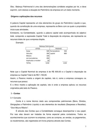 3
Obs.: Balanço Patrimonial é uma das demonstrações contábeis exigidas por lei, e deve
exprimir, com clareza a situação do Patrimônio da empresa em um dado momento.
Origens e aplicações dos recursos
A palavra Capital representa um dos elementos do grupo do Patrimônio Líquido e que,
quando da constituição de uma empresa, representa os Bens com os quais o proprietário
inicia suas atividades.
Entretanto, na Contabilidade, quando a palavra capital está acompanhada do adjetivo
total, compondo a expressão Capital Total à disposição da empresa, ela representa os
recursos totais de que a empresa dispõe.
Exemplo:
Balanço Patrimonial
ATIVO PASSIVO
Caixa 500 fornecedores 350
Veículos 300 capital 800
Móveis 100
est mercadorias 200
duplicatas a receber 50
TOTAL 1150 1150
Note que o Capital Nominal da empresa é de R$ 800,00 e o Capital à disposição da
empresa ou Capital Total é de R$ 1.150,00.
Assim, o Passivo mostra a origem de capitais, isto é, como a empresa conseguiu os
recursos que possui;
E o Ativo mostra a aplicação de capitais, isto é onde a empresa aplicou os recursos
originados pelo lado do Passivo.
3 - Contas
3.1 Conceito
Conta é o nome técnico dado aos componentes patrimoniais (Bens, Direitos,
Obrigações e Patrimônio Líquido) e aos elementos de resultado (Despesas e Receitas).
“Osni Moura Ribeiro”.
É através das Contas que a Contabilidade consegue desempenhar o seu papel.
Por isso elas devem ser tratadas de forma especial pelos contadores. Todos os
acontecimentos que ocorrem na empresa, como as compras, as vendas, os pagamentos,
os recebimentos, são registrados em livros próprios através das Contas.
 
