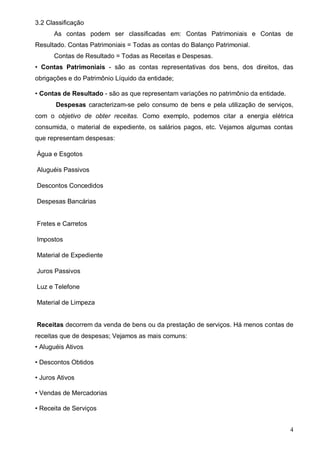 4
3.2 Classificação
As contas podem ser classificadas em: Contas Patrimoniais e Contas de
Resultado. Contas Patrimoniais = Todas as contas do Balanço Patrimonial.
Contas de Resultado = Todas as Receitas e Despesas.
• Contas Patrimoniais - são as contas representativas dos bens, dos direitos, das
obrigações e do Patrimônio Líquido da entidade;
• Contas de Resultado - são as que representam variações no patrimônio da entidade.
Despesas caracterizam-se pelo consumo de bens e pela utilização de serviços,
com o objetivo de obter receitas. Como exemplo, podemos citar a energia elétrica
consumida, o material de expediente, os salários pagos, etc. Vejamos algumas contas
que representam despesas:
Água e Esgotos
Aluguéis Passivos
Descontos Concedidos
Despesas Bancárias
Fretes e Carretos
Impostos
Material de Expediente
Juros Passivos
Luz e Telefone
Material de Limpeza
Receitas decorrem da venda de bens ou da prestação de serviços. Há menos contas de
receitas que de despesas; Vejamos as mais comuns:
• Aluguéis Ativos
• Descontos Obtidos
• Juros Ativos
• Vendas de Mercadorias
• Receita de Serviços
 