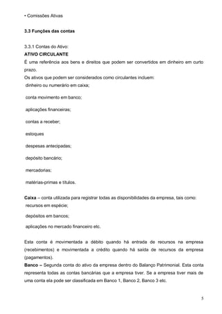 5
• Comissões Ativas
3.3 Funções das contas
3.3.1 Contas do Ativo:
ATIVO CIRCULANTE
É uma referência aos bens e direitos que podem ser convertidos em dinheiro em curto
prazo.
Os ativos que podem ser considerados como circulantes incluem:
dinheiro ou numerário em caixa;
conta movimento em banco;
aplicações financeiras;
contas a receber;
estoques
despesas antecipadas;
depósito bancário;
mercadorias;
matérias-primas e títulos.
Caixa – conta utilizada para registrar todas as disponibilidades da empresa, tais como:
recursos em espécie;
depósitos em bancos;
aplicações no mercado financeiro etc.
Esta conta é movimentada a débito quando há entrada de recursos na empresa
(recebimentos) e movimentada a crédito quando há saída de recursos da empresa
(pagamentos).
Banco – Segunda conta do ativo da empresa dentro do Balanço Patrimonial. Esta conta
representa todas as contas bancárias que a empresa tiver. Se a empresa tiver mais de
uma conta ela pode ser classificada em Banco 1, Banco 2, Banco 3 etc.
 