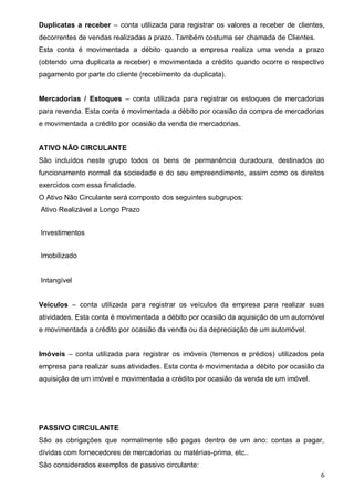 6
Duplicatas a receber – conta utilizada para registrar os valores a receber de clientes,
decorrentes de vendas realizadas a prazo. Também costuma ser chamada de Clientes.
Esta conta é movimentada a débito quando a empresa realiza uma venda a prazo
(obtendo uma duplicata a receber) e movimentada a crédito quando ocorre o respectivo
pagamento por parte do cliente (recebimento da duplicata).
Mercadorias / Estoques – conta utilizada para registrar os estoques de mercadorias
para revenda. Esta conta é movimentada a débito por ocasião da compra de mercadorias
e movimentada a crédito por ocasião da venda de mercadorias.
ATIVO NÃO CIRCULANTE
São incluídos neste grupo todos os bens de permanência duradoura, destinados ao
funcionamento normal da sociedade e do seu empreendimento, assim como os direitos
exercidos com essa finalidade.
O Ativo Não Circulante será composto dos seguintes subgrupos:
Ativo Realizável a Longo Prazo
Investimentos
Imobilizado
Intangível
Veículos – conta utilizada para registrar os veículos da empresa para realizar suas
atividades. Esta conta é movimentada a débito por ocasião da aquisição de um automóvel
e movimentada a crédito por ocasião da venda ou da depreciação de um automóvel.
Imóveis – conta utilizada para registrar os imóveis (terrenos e prédios) utilizados pela
empresa para realizar suas atividades. Esta conta é movimentada a débito por ocasião da
aquisição de um imóvel e movimentada a crédito por ocasião da venda de um imóvel.
PASSIVO CIRCULANTE
São as obrigações que normalmente são pagas dentro de um ano: contas a pagar,
dívidas com fornecedores de mercadorias ou matérias-prima, etc..
São considerados exemplos de passivo circulante:
 