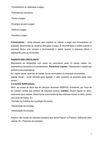 7
Fornecedores ou duplicatas a pagar;
Empréstimos bancários;
Títulos a pagar;
Encargos sociais a pagar;
Salários a pagar;
Impostos a pagar.
Fornecedores – conta utilizada para registrar os valores a pagar aos fornecedores da
empresa, decorrentes de compras efetuadas a prazo. É movimentada a crédito quando a
empresa efetua uma compra e movimentada a débito quando a empresa efetua o
pagamento junto ao fornecedor.
PASSIVO NÃO CIRCULANTE
Representa as obrigações com prazo de vencimento após 12 (doze) meses. Ex:
empréstimos bancários e financiamentos. Patrimônio Líquido - Representa o capital que
pertence aos proprietários.
Ex: capital social, reservas de capital, lucros acumulados ou prejuízos acumulados.
Capital Social – conta utilizada para registrar o valor investido na empresa pelos seus
sócios.
3.4 Contas Retificadoras
Ativo: as contas do Ativo são de natureza devedora (DÉBITO). Entretanto, por força de
lei, existem contas que embora de natureza credora (crédito), devem figurar no Ativo,
retificando seus valores. Desta forma a permanência das referidas contas no Ativo, porém
com sinal de menos. Ex.:
Provisão de Créditos de Liquidação Duvidosa;
Depreciação Acumulada,
Amortização Acumulada.
Passivo: são contas de natureza devedora que devem figurar no Passivo, retificando seus
valores. Ex.: Prejuízos Acumulados.
 