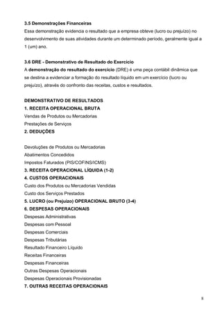 8
3.5 Demonstrações Financeiras
Essa demonstração evidencia o resultado que a empresa obteve (lucro ou prejuízo) no
desenvolvimento de suas atividades durante um determinado período, geralmente igual a
1 (um) ano.
3.6 DRE - Demonstrativo de Resultado do Exercício
A demonstração do resultado do exercício (DRE) é uma peça contábil dinâmica que
se destina a evidenciar a formação do resultado líquido em um exercício (lucro ou
prejuízo), através do confronto das receitas, custos e resultados.
DEMONSTRATIVO DE RESULTADOS
1. RECEITA OPERACIONAL BRUTA
Vendas de Produtos ou Mercadorias
Prestações de Serviços
2. DEDUÇÕES
Devoluções de Produtos ou Mercadorias
Abatimentos Concedidos
Impostos Faturados (PIS/COFINS/ICMS)
3. RECEITA OPERACIONAL LÍQUIDA (1-2)
4. CUSTOS OPERACIONAIS
Custo dos Produtos ou Mercadorias Vendidas
Custo dos Serviços Prestados
5. LUCRO (ou Prejuizo) OPERACIONAL BRUTO (3-4)
6. DESPESAS OPERACIONAIS
Despesas Administrativas
Despesas com Pessoal
Despesas Comerciais
Despesas Tributárias
Resultado Financeiro Líquido
Receitas Financeiras
Despesas Financeiras
Outras Despesas Operacionais
Despesas Operacionais Provisionadas
7. OUTRAS RECEITAS OPERACIONAIS
 